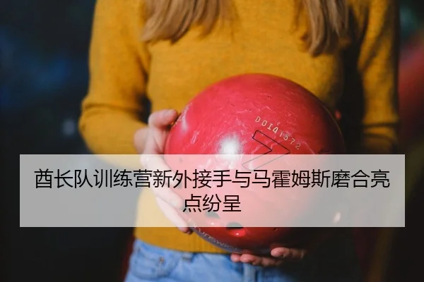 酋长队训练营新外接手与马霍姆斯磨合亮点纷呈